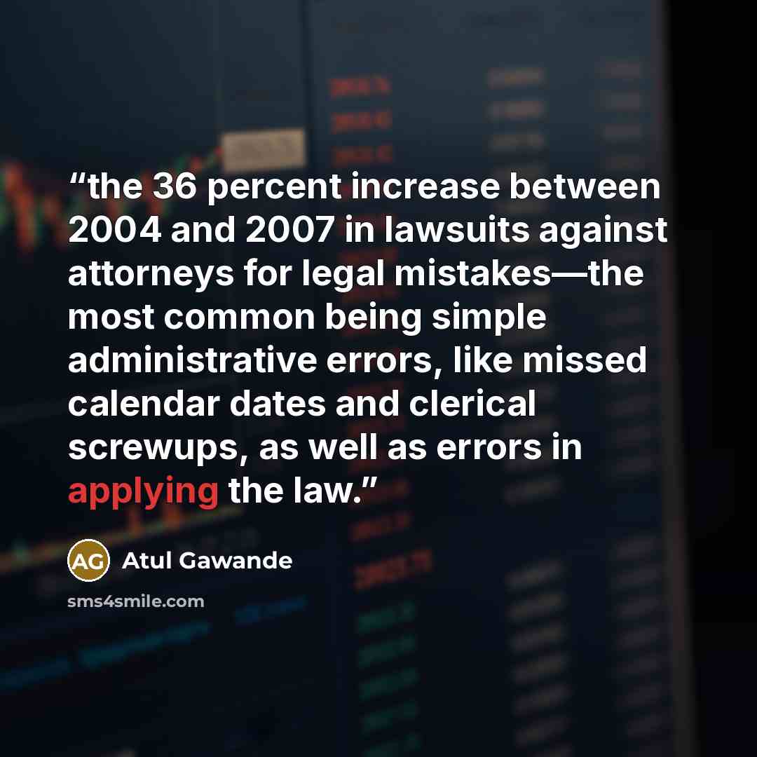 “the 36 percent increase between 2004 and 2007 in lawsuits against attorneys for legal mistakes—the most common being simple administrative errors, like missed calendar dates and clerical screwups, as well as errors in applying the law.” quote by Atul Gawande
