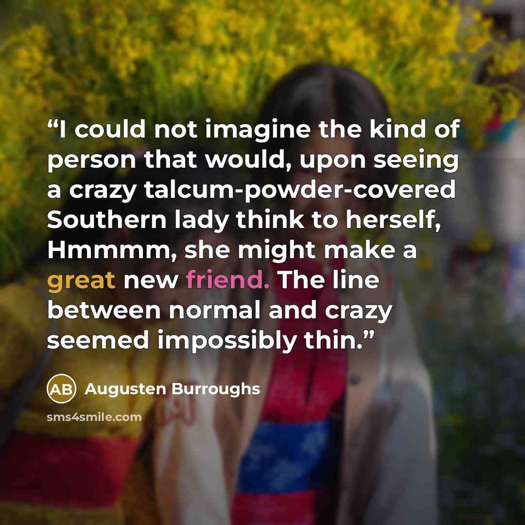 “I could not imagine the kind of person that would, upon seeing a crazy talcum-powder-covered Southern lady think to herself, Hmmmm, she might make a great new friend. The line between normal and crazy seemed impossibly thin.” quote by Augusten Burroughs