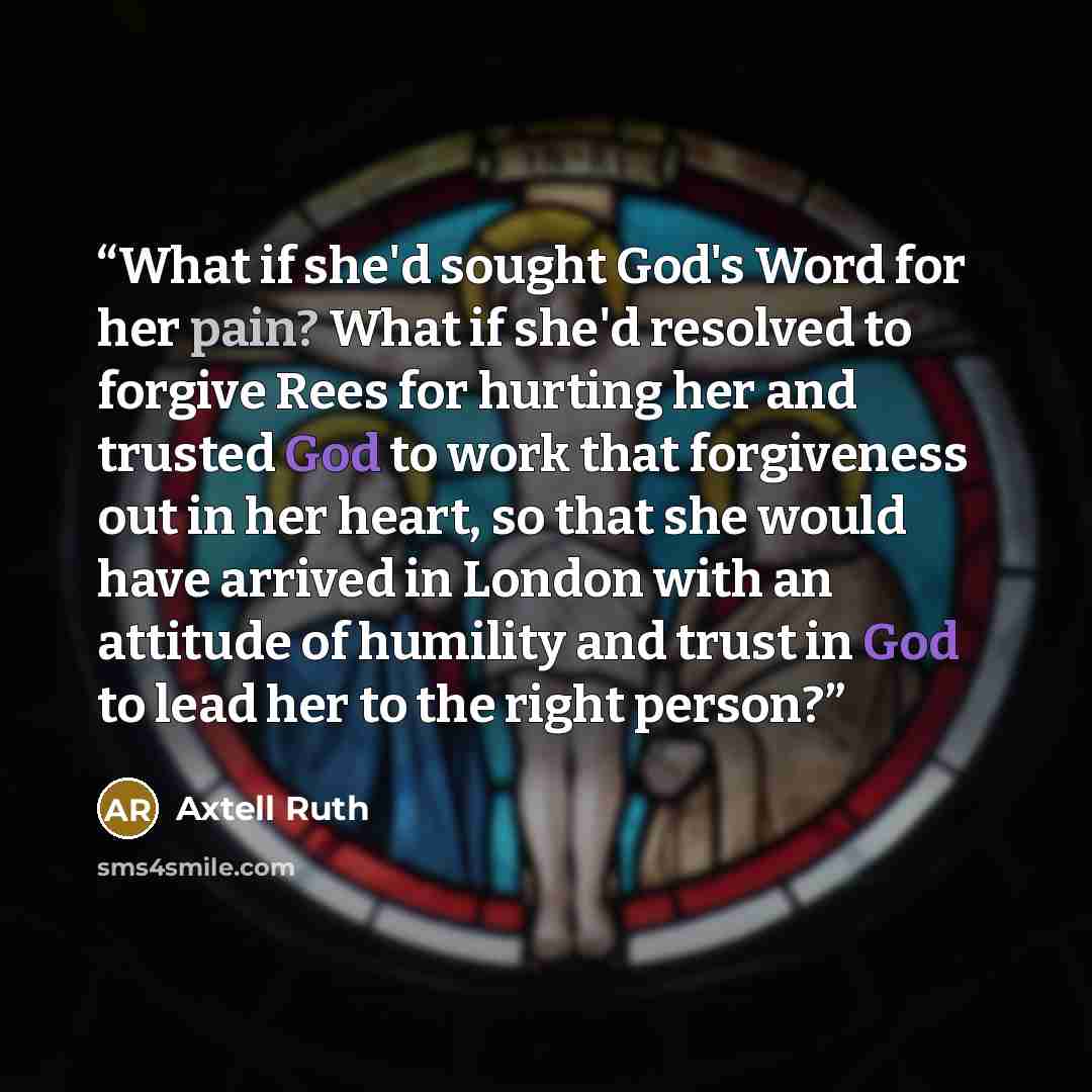 “What if she'd sought God's Word for her pain? What if she'd resolved to forgive Rees for hurting her and trusted God to work that forgiveness out in her heart, so that she would have arrived in London with an attitude of humility and trust in God to lead her to the right person?” quote by Axtell Ruth