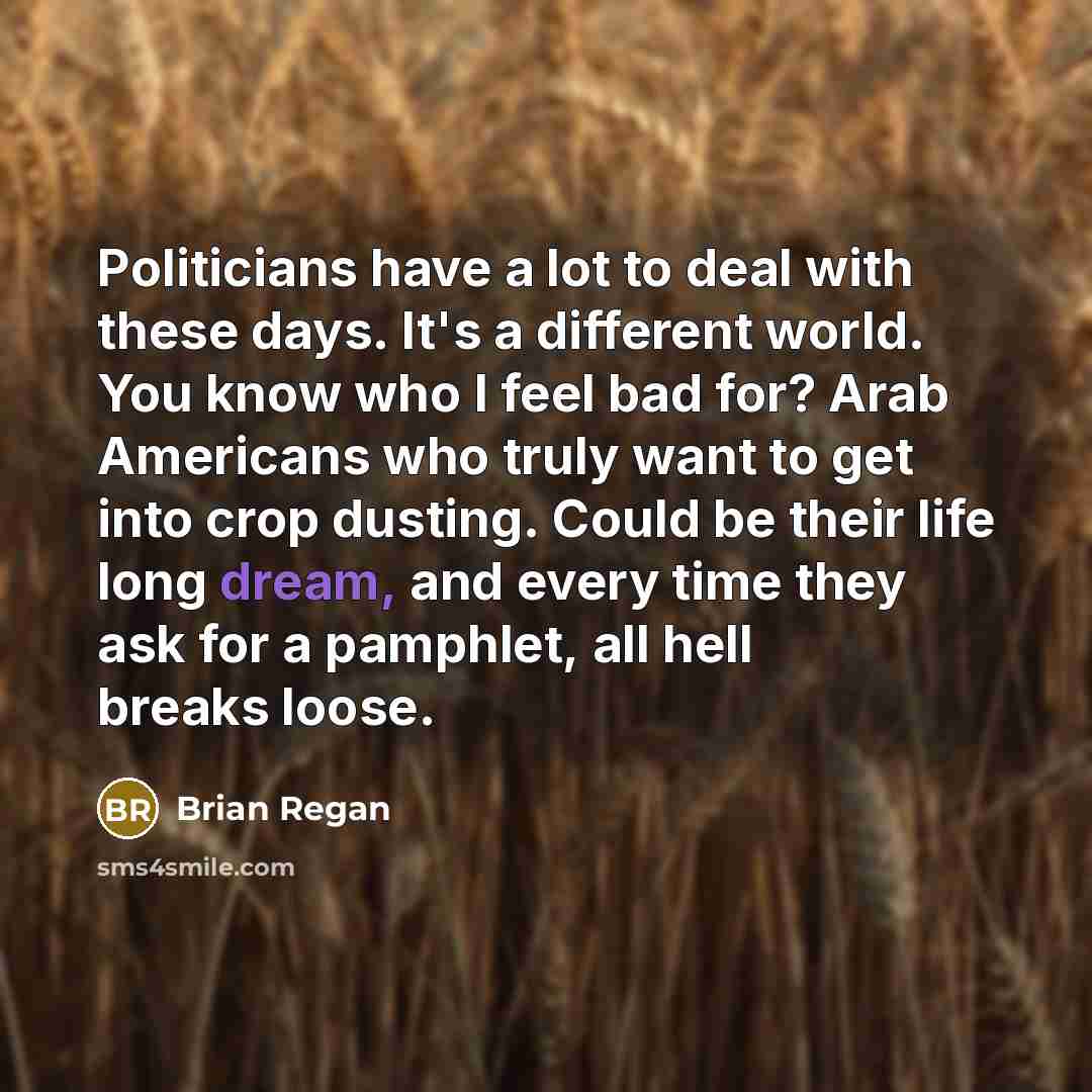 “Politicians have a lot to deal with these days. It's a different world. You know who I feel bad for? Arab Americans who truly want to get into crop dusting. Could be their life long dream, and every time they ask for a pamphlet, all hell breaks loose.” quote by Brian Regan