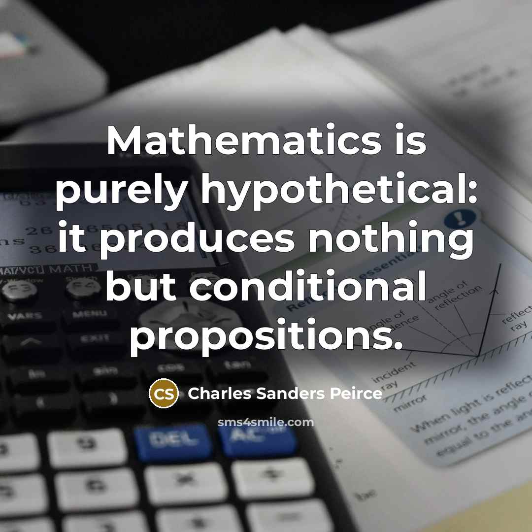 “Mathematics is purely hypothetical: it produces nothing but conditional propositions.…” quote by Charles Sanders Peirce
