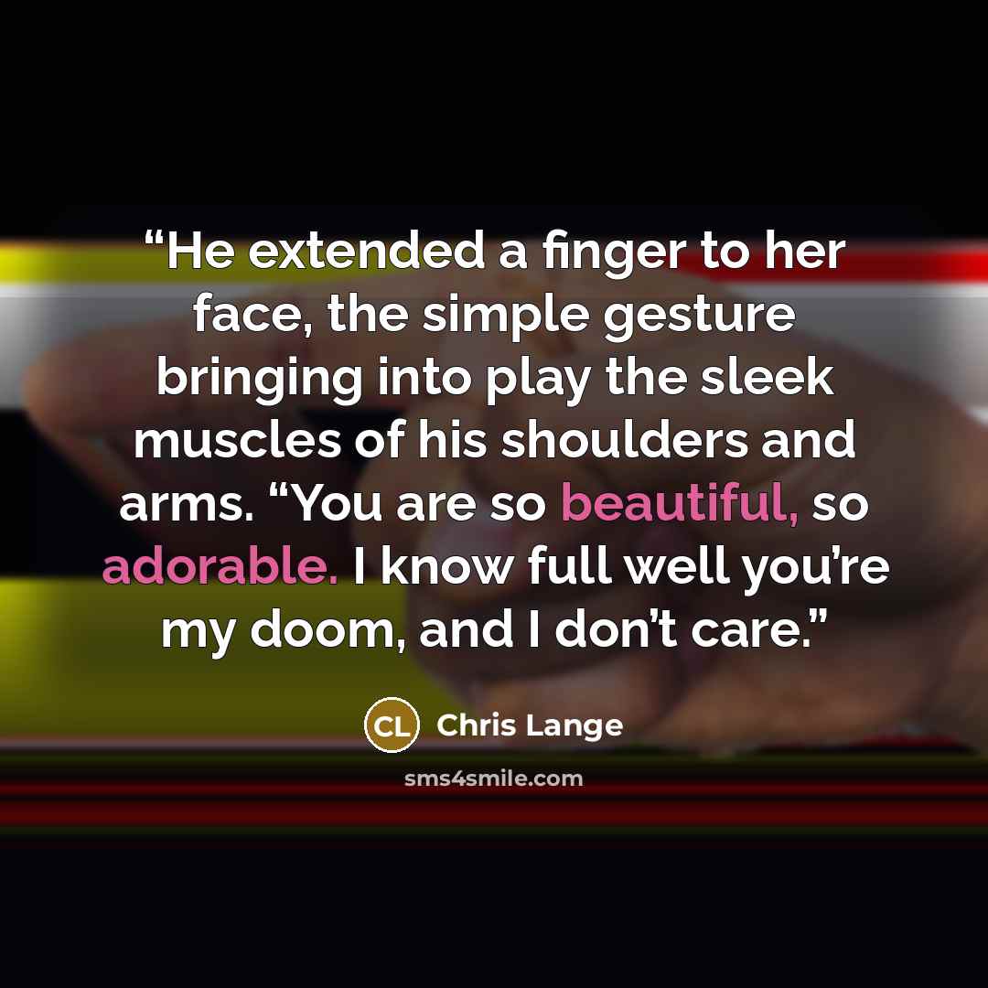 “He extended a finger to her face, the simple gesture bringing into play the sleek muscles of his shoulders and arms. “You are so beautiful, so adorable. I know full well you’re my doom, and I don’t care.” quote by Chris Lange