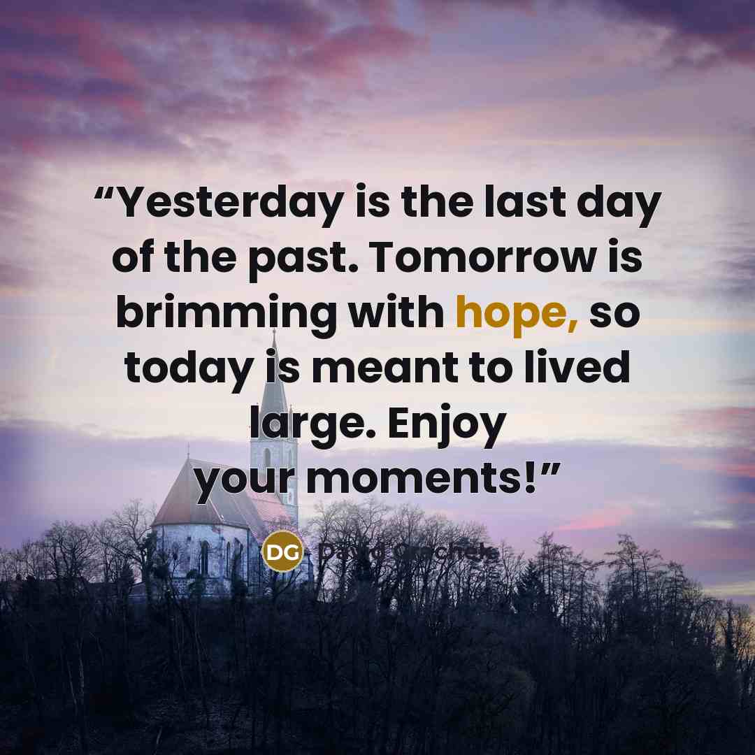 “Yesterday is the last day of the past. Tomorrow is brimming with hope, so today is meant to lived large. Enjoy your moments!” quote by David Grachek
