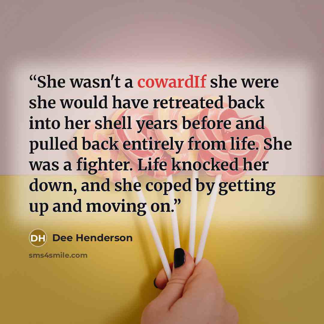 “She wasn't a cowardIf she were she would have retreated back into her shell years before and pulled back entirely from life. She was a fighter. Life knocked her down, and she coped by getting up and moving on.” quote by Dee Henderson