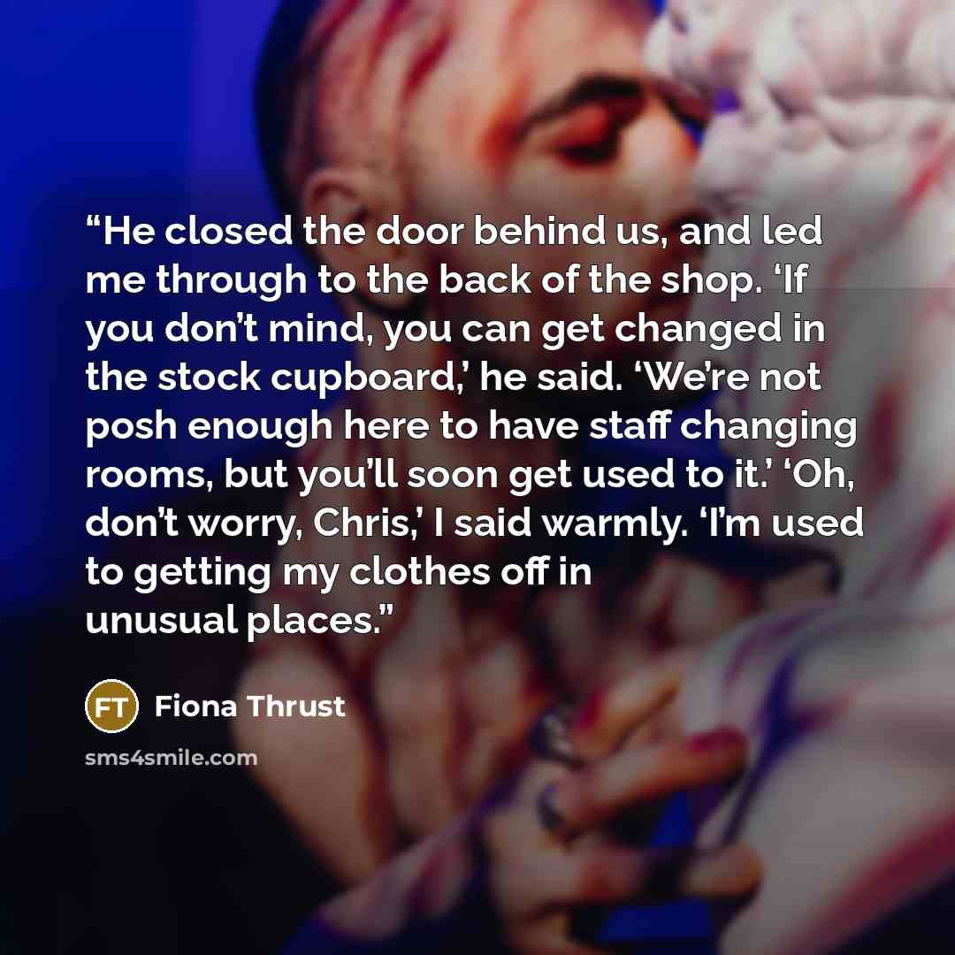 “He closed the door behind us, and led me through to the back of the shop. ‘If you don’t mind, you can get changed in the stock cupboard,’ he said. ‘We’re not posh enough here to have staff changing rooms, but you’ll soon get used to it.’ ‘Oh, don’t worry, Chris,’ I said warmly. ‘I’m used to…” quote by Fiona Thrust