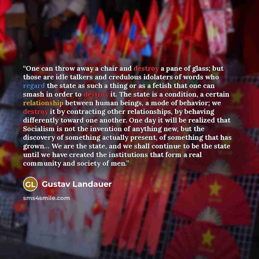 “One can throw away a chair and destroy a pane of glass; but those are idle talkers and credulous idolaters of words who regard the state as such a thing or as a fetish that one can smash in order to destroy it. The state is a condition, a certain relationship between human beings, a mode of…” quote by Gustav Landauer