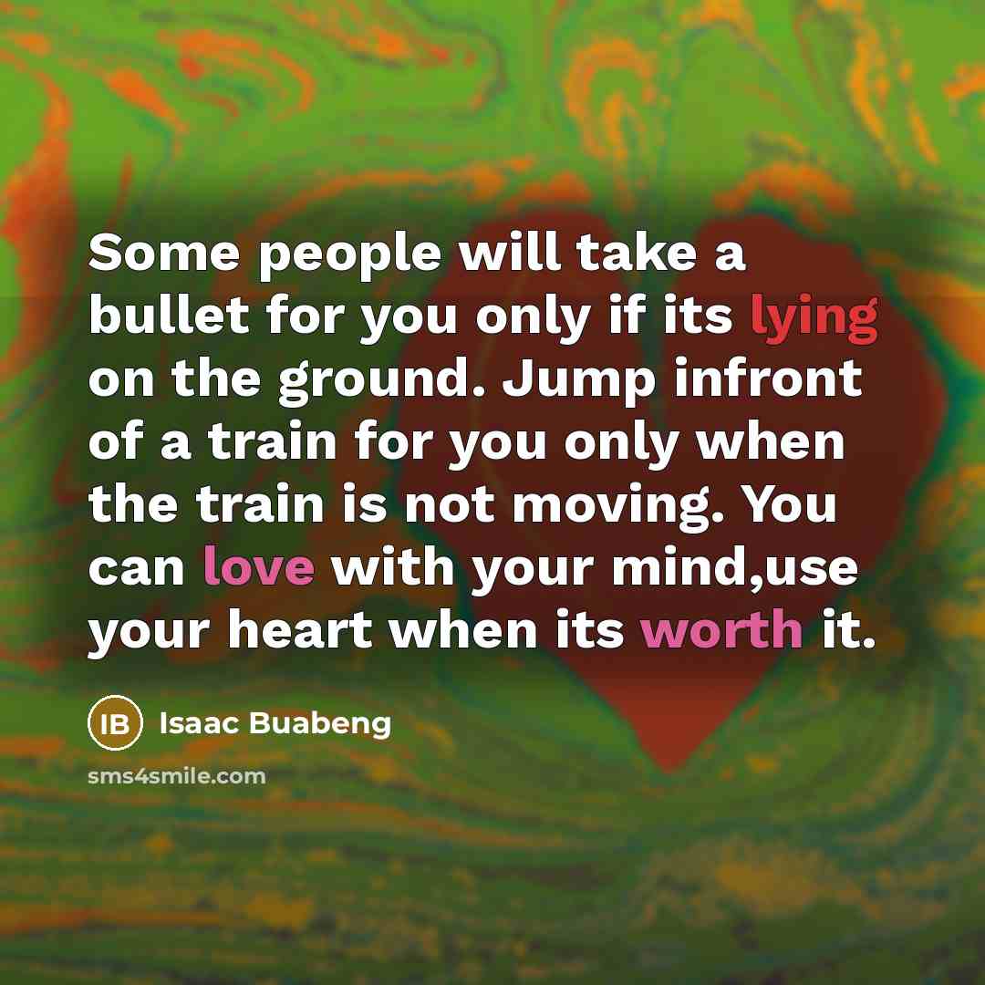 “Some people will take a bullet for you only if its lying on the ground. Jump infront of a train for you only when the train is not moving. You can love with your mind,use your heart when its worth it.” quote by Isaac Buabeng