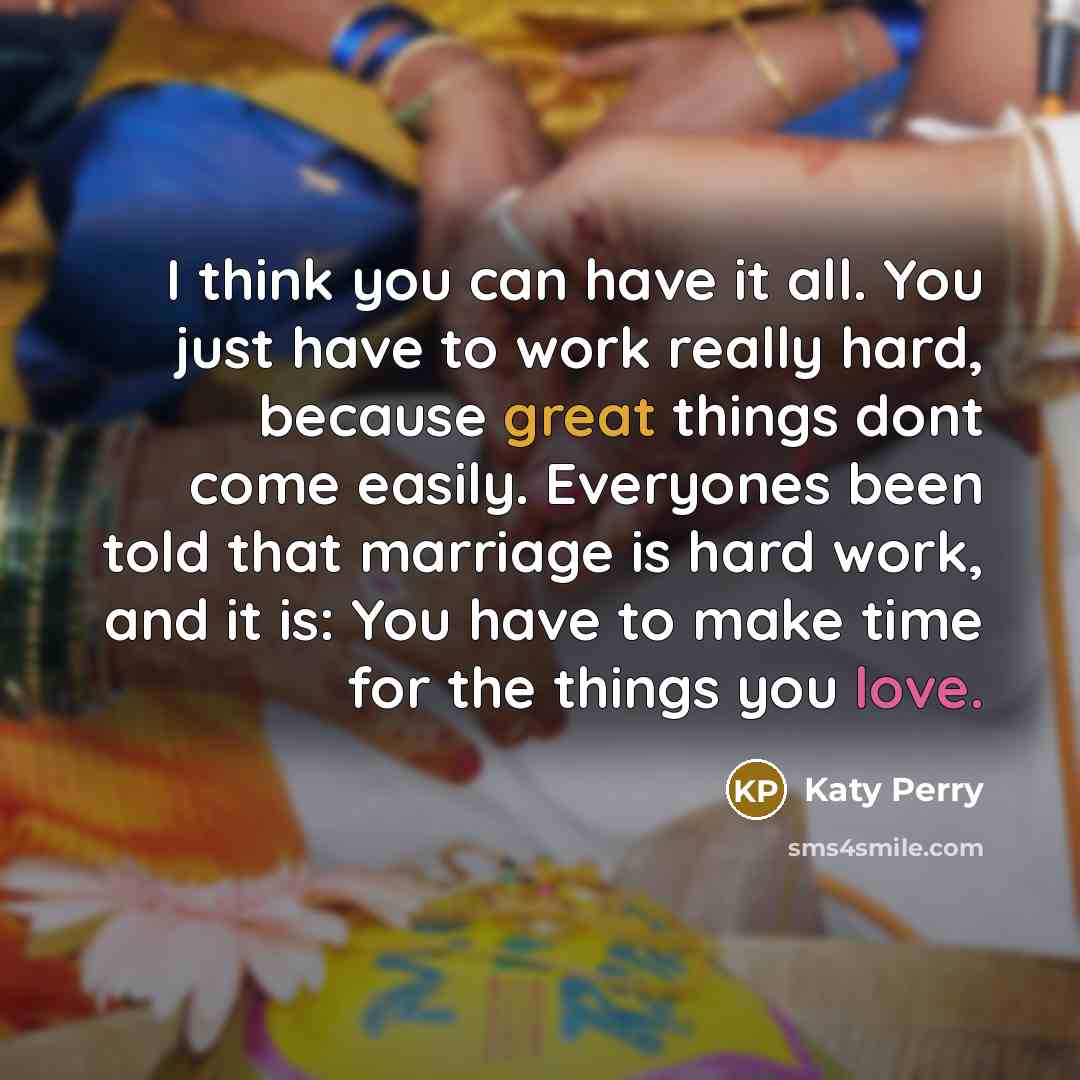 “I think you can have it all. You just have to work really hard, because great things dont come easily. Everyones been told that marriage is hard work, and it is: You have to make time for the things you love.” quote by Katy Perry