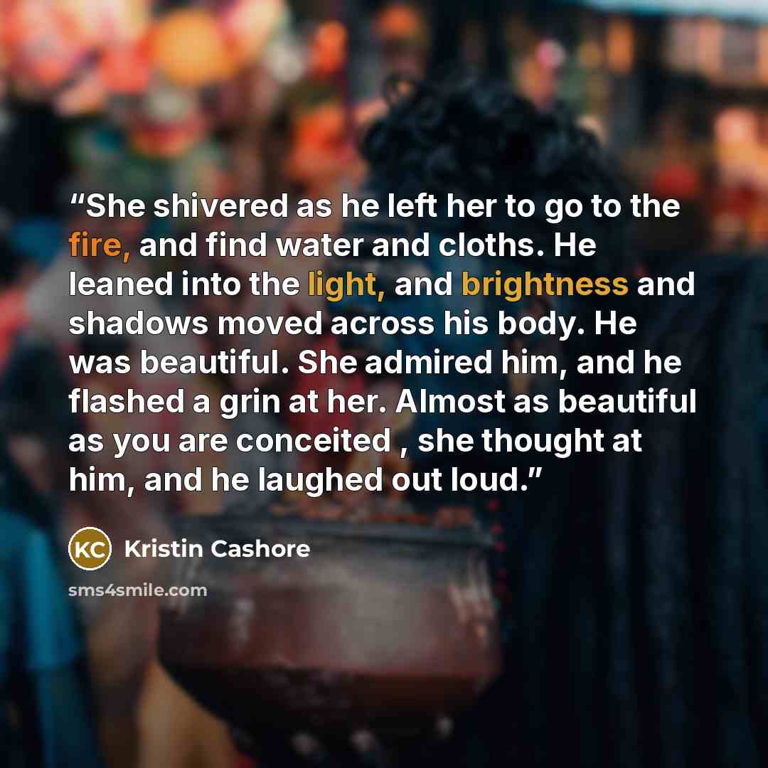 “She shivered as he left her to go to the fire, and find water and cloths. He leaned into the light, and brightness and shadows moved across his body. He was beautiful. She admired him, and he flashed a grin at her. Almost as beautiful as you are conceited , she thought at him, and he laughed out…” quote by Kristin Cashore