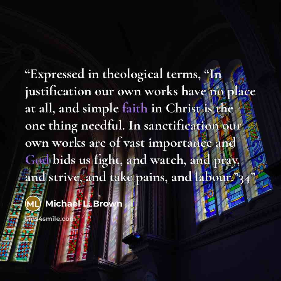 “Expressed in theological terms, “In justification our own works have no place at all, and simple faith in Christ is the one thing needful. In sanctification our own works are of vast importance and God bids us fight, and watch, and pray, and strive, and take pains, and labour.”34” quote by Michael L. Brown