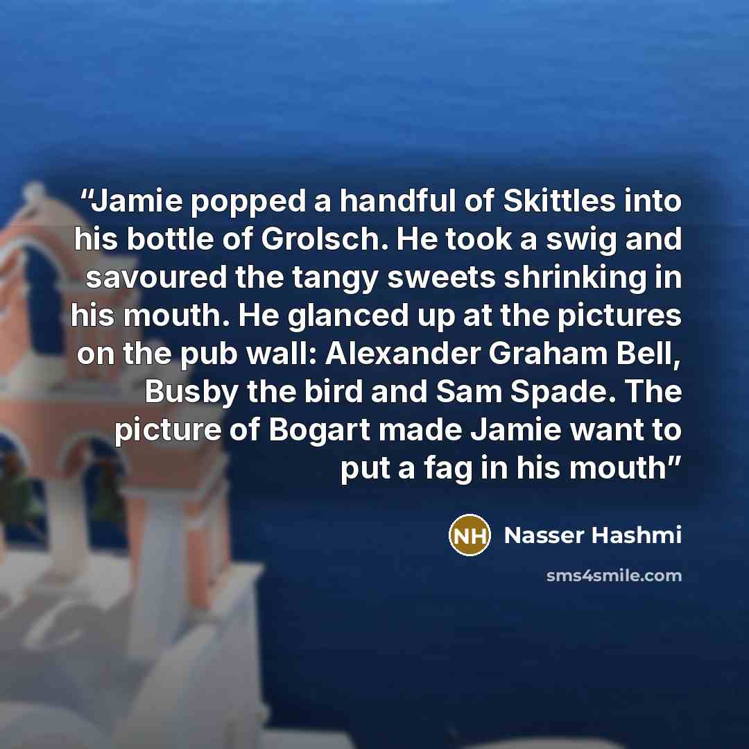 “Jamie popped a handful of Skittles into his bottle of Grolsch. He took a swig and savoured the tangy sweets shrinking in his mouth. He glanced up at the pictures on the pub wall: Alexander Graham Bell, Busby the bird and Sam Spade. The picture of Bogart made Jamie want to put a fag in his mouth” quote by Nasser Hashmi