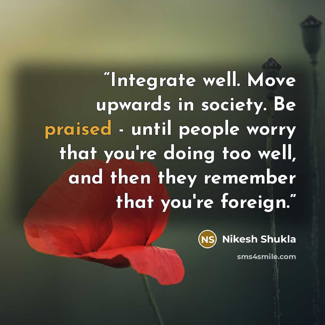“Integrate well. Move upwards in society. Be praised - until people worry that you're doing too well, and then they remember that you're foreign.” quote by Nikesh Shukla