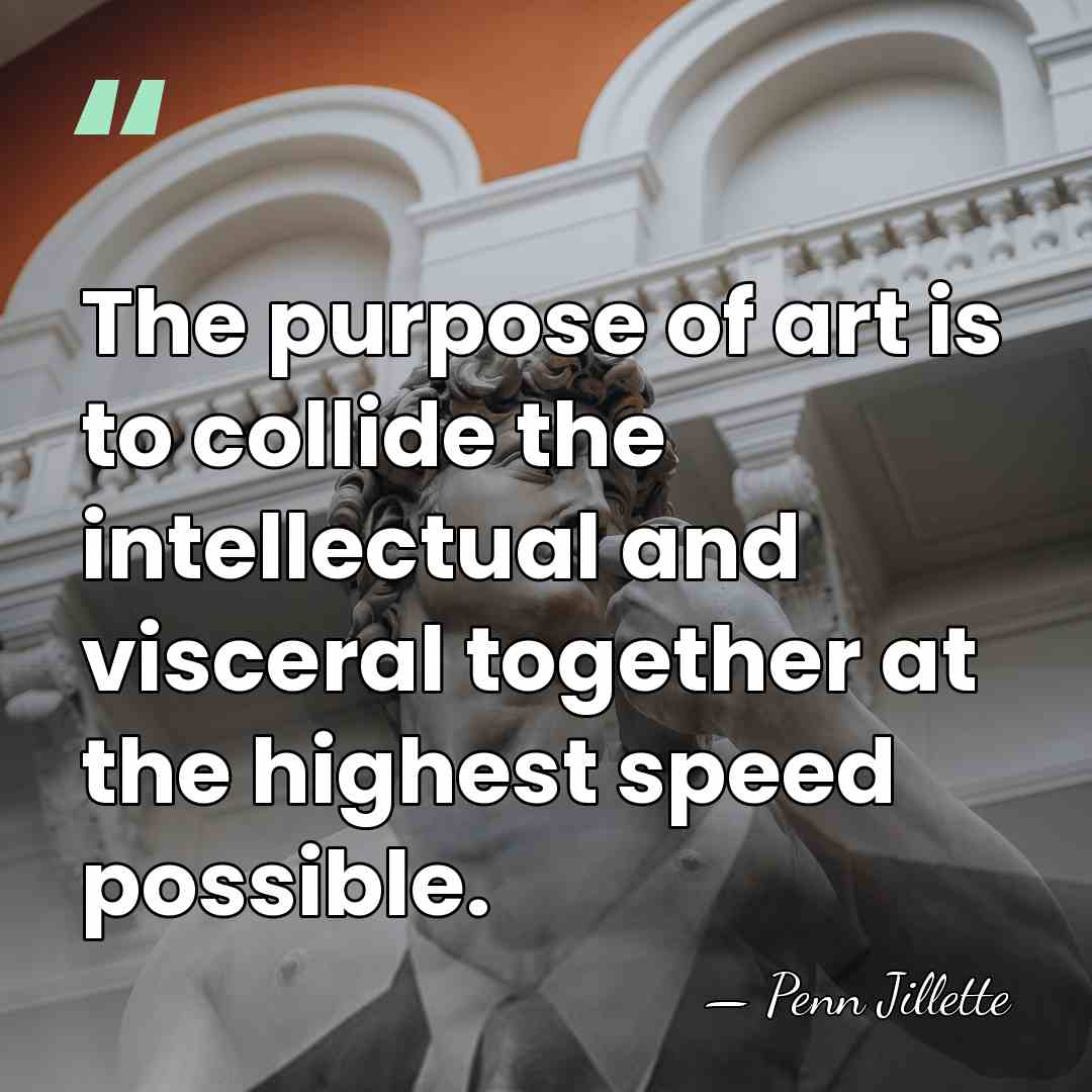 The purpose of art is to collide the intellectual and visceral together&hellip; - Penn Jillette