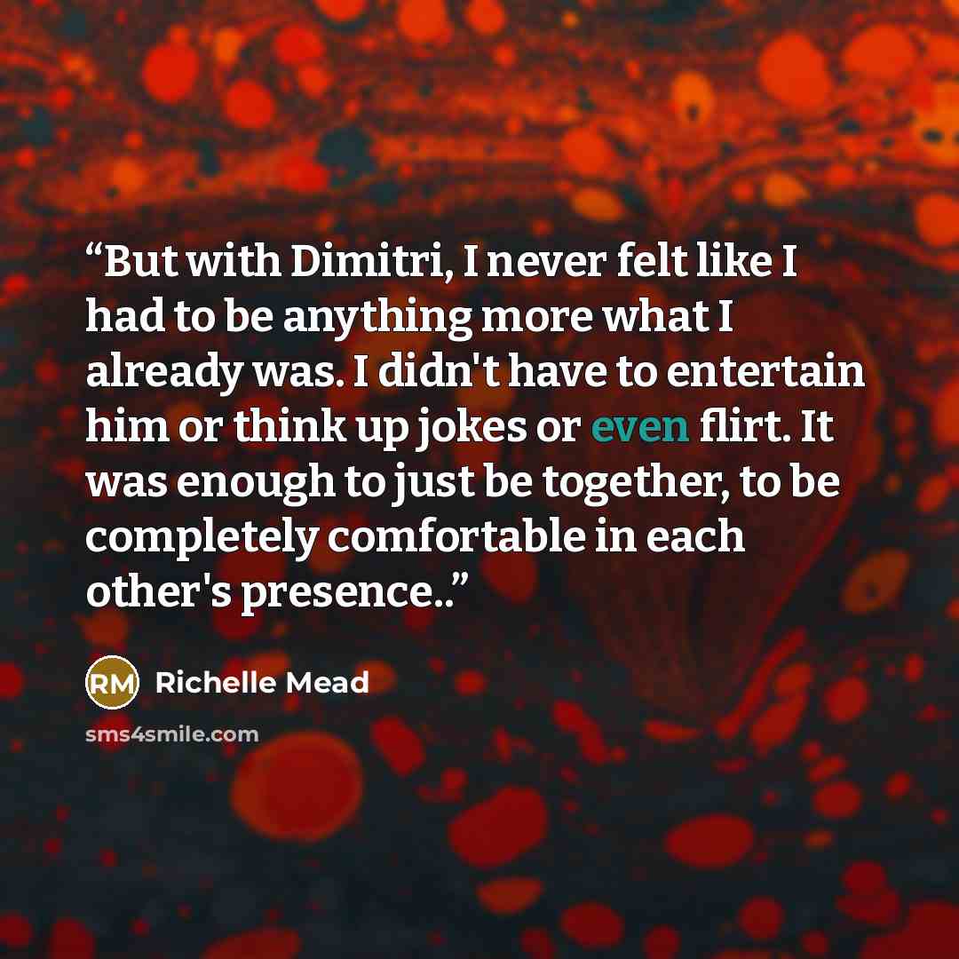 “But with Dimitri, I never felt like I had to be anything more what I already was. I didn't have to entertain him or think up jokes or even flirt. It was enough to just be together, to be completely comfortable in each other's presence..” quote by Richelle Mead
