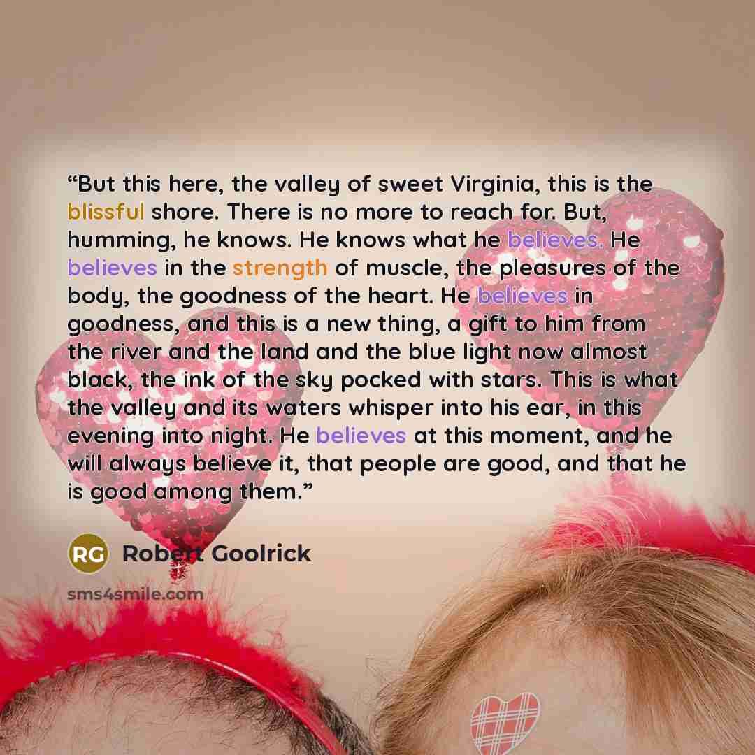 “But this here, the valley of sweet Virginia, this is the blissful shore. There is no more to reach for. But, humming, he knows. He knows what he believes. He believes in the strength of muscle, the pleasures of the body, the goodness of the heart. He believes in goodness, and this is a new thing…” quote by Robert Goolrick