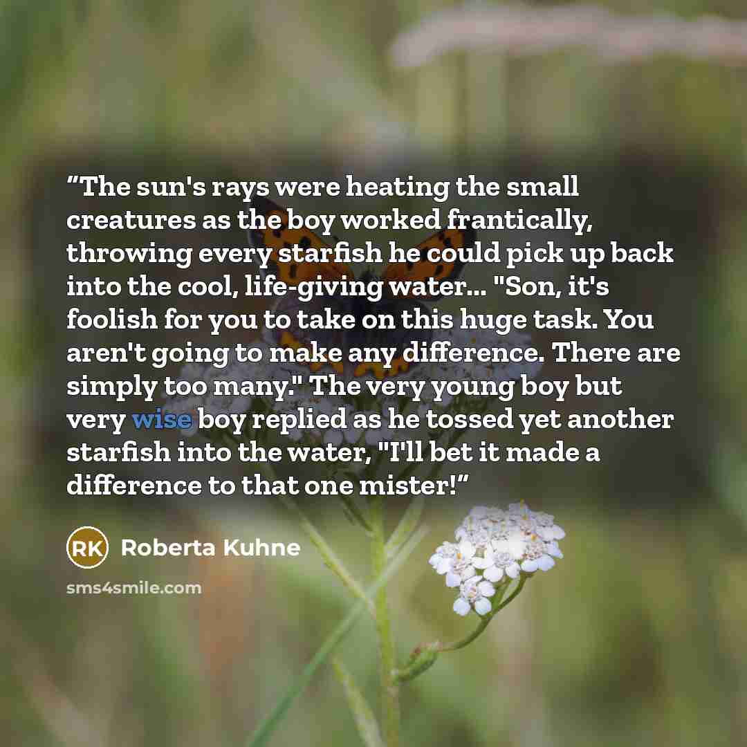 “The sun's rays were heating the small creatures as the boy worked frantically, throwing every starfish he could pick up back into the cool, life-giving water... "Son, it's foolish for you to take on this huge task. You aren't going to make any difference. There are simply too many." The very young…” quote by Roberta Kuhne