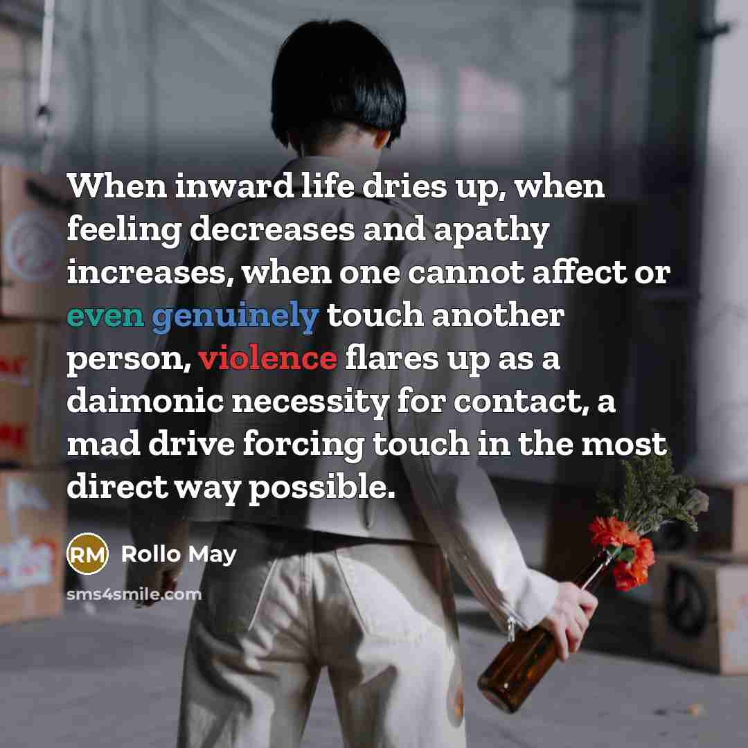 “When inward life dries up, when feeling decreases and apathy increases, when one cannot affect or even genuinely touch another person, violence flares up as a daimonic necessity for contact, a mad drive forcing touch in the most direct way possible.” quote by Rollo May