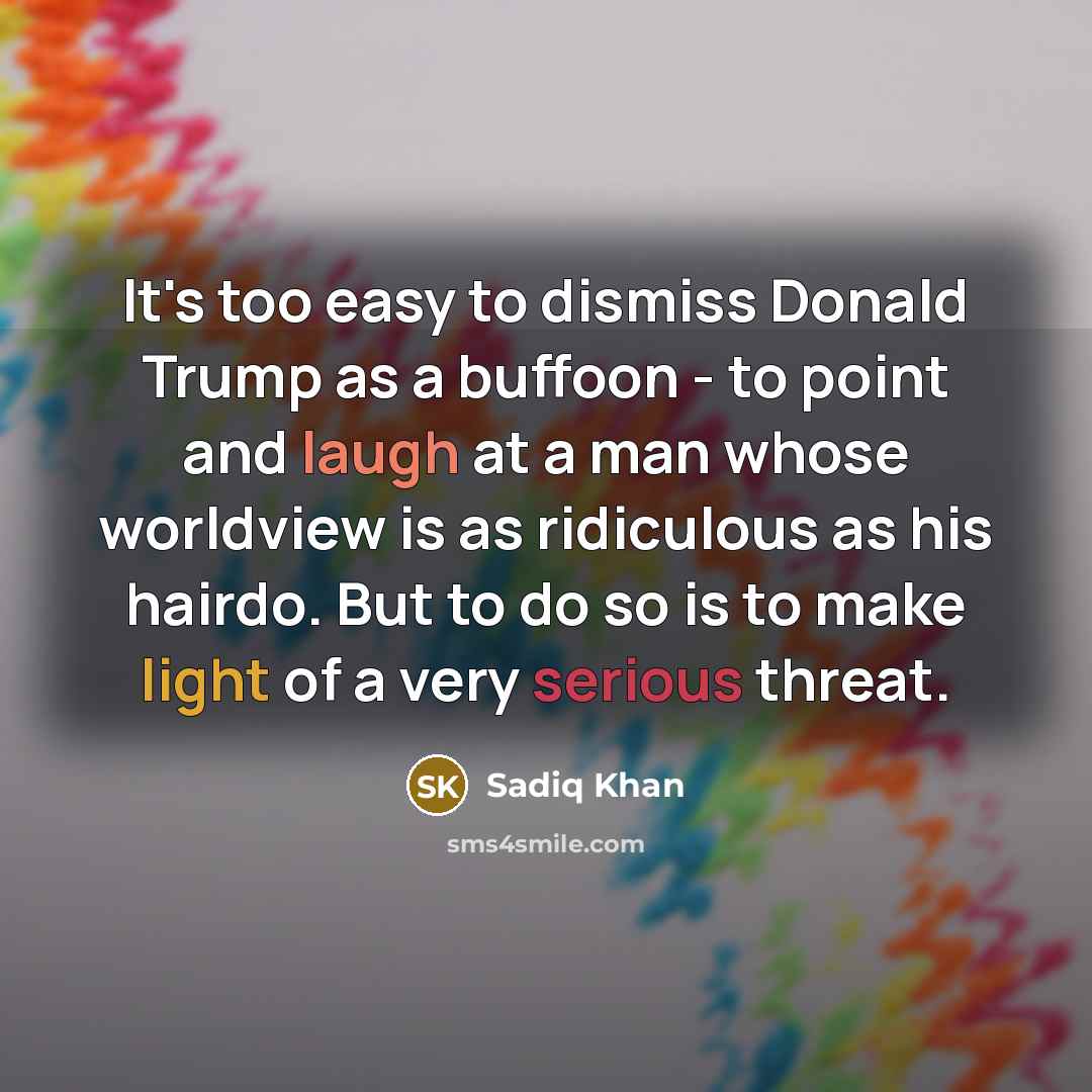 “It's too easy to dismiss Donald Trump as a buffoon - to point and laugh at a man whose worldview is as ridiculous as his hairdo. But to do so is to make light of a very serious threat.” quote by Sadiq Khan