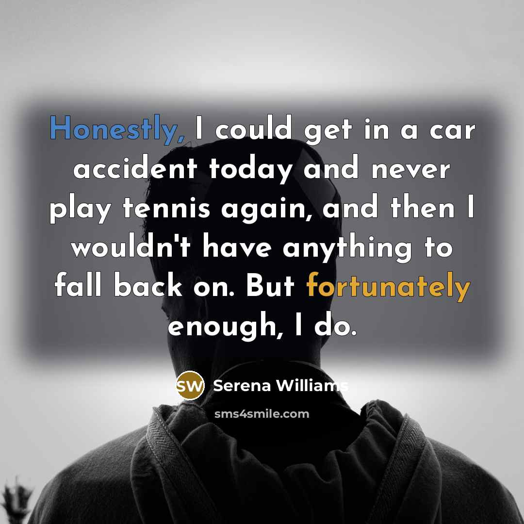“Honestly, I could get in a car accident today and never play tennis again, and then I wouldn't have anything to fall back on. But fortunately enough, I do.” quote by Serena Williams