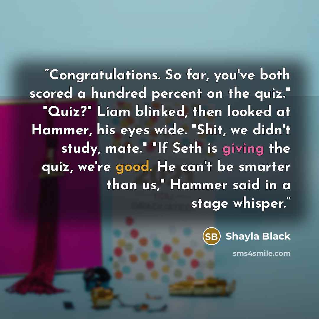 “Congratulations. So far, you've both scored a hundred percent on the quiz." "Quiz?" Liam blinked, then looked at Hammer, his eyes wide. "Shit, we didn't study, mate." "If Seth is giving the quiz, we're good. He can't be smarter than us," Hammer said in a stage whisper.” quote by Shayla Black