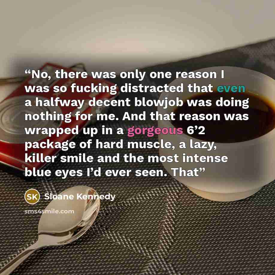 “No, there was only one reason I was so fucking distracted that even a halfway decent blowjob was doing nothing for me. And that reason was wrapped up in a gorgeous 6’2 package of hard muscle, a lazy, killer smile and the most intense blue eyes I’d ever seen. That” quote by Sloane Kennedy
