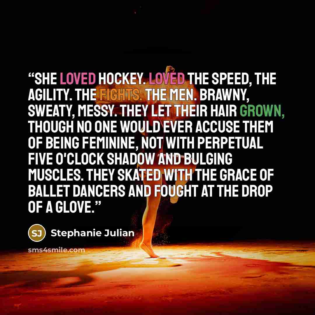 “She loved hockey. Loved the speed, the agility. The fights. The men. Brawny, sweaty, messy. They let their hair grown, though no one would ever accuse them of being feminine, not with perpetual five o'clock shadow and bulging muscles. They skated with the grace of ballet dancers and fought at the…” quote by Stephanie Julian