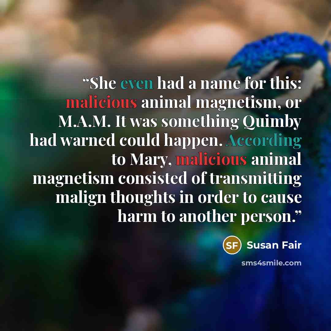 “She even had a name for this: malicious animal magnetism, or M.A.M. It was something Quimby had warned could happen. According to Mary, malicious animal magnetism consisted of transmitting malign thoughts in order to cause harm to another person.” quote by Susan Fair