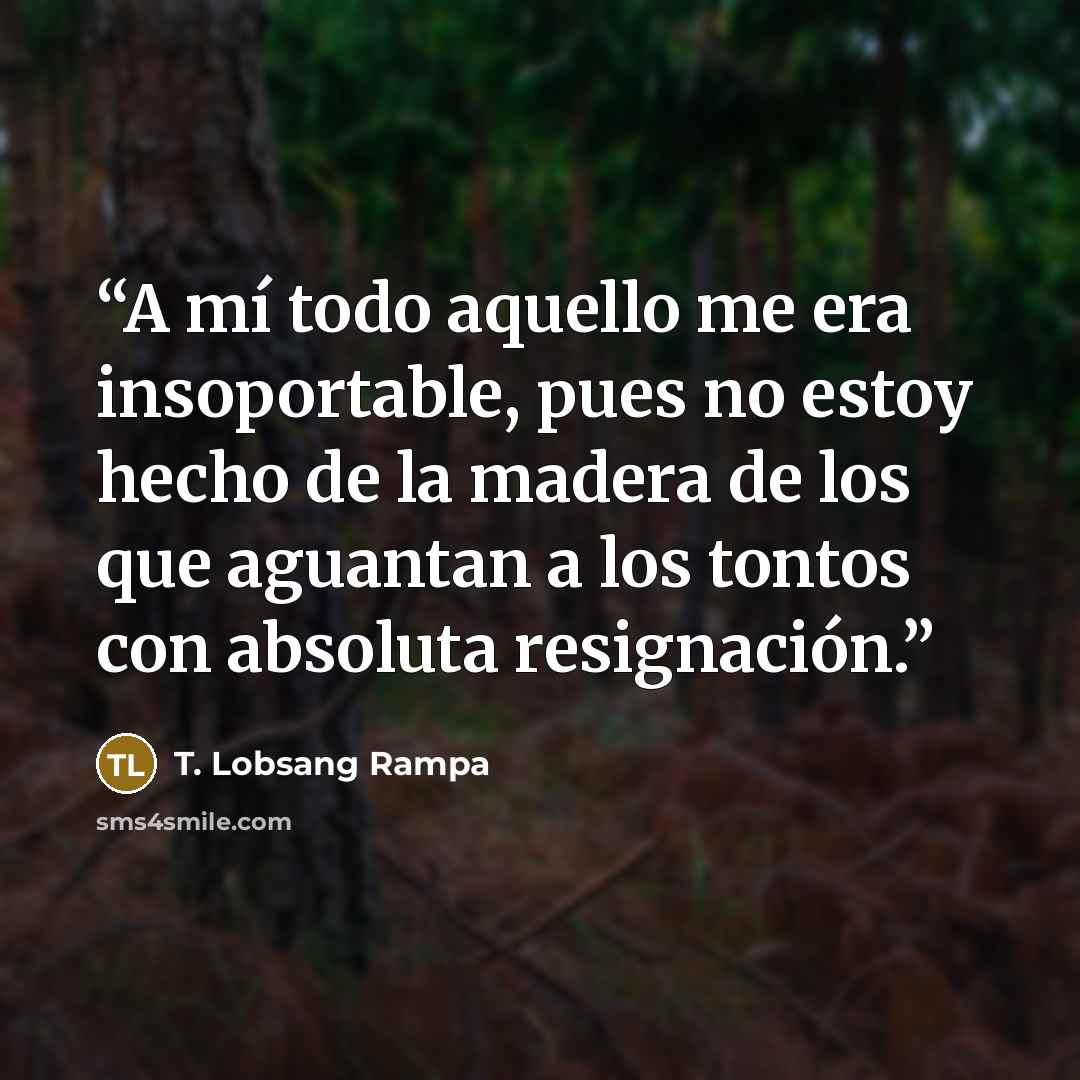 “A mí todo aquello me era insoportable, pues no estoy hecho de la madera de los que aguantan a los tontos con absoluta resignación.” quote by T. Lobsang Rampa