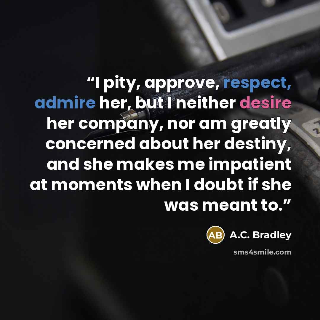 “I pity, approve, respect, admire her, but I neither desire her company, nor am greatly concerned about her destiny, and she makes me impatient at moments when I doubt if she was meant to.” quote by A.C. Bradley
