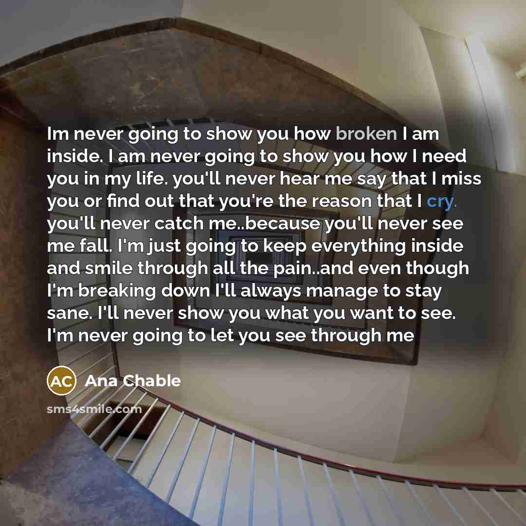 “Im never going to show you how broken I am inside. I am never going to show you how I need you in my life. you'll never hear me say that I miss you or find out that you're the reason that I cry. you'll never catch me..because you'll never see me fall. I'm just going to keep everything inside and…” quote by Ana Chable