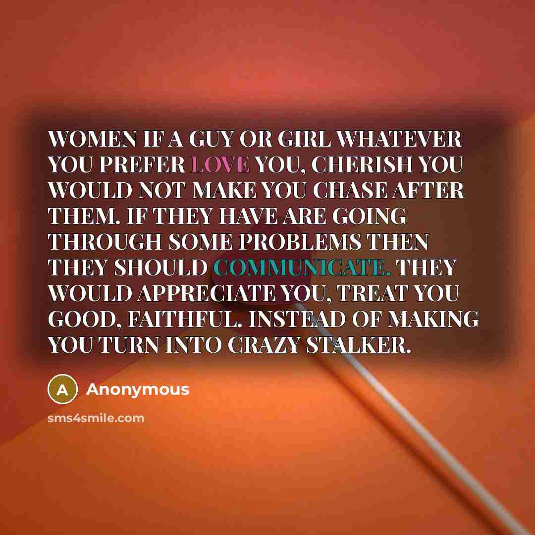 “WOMEN IF A GUY OR GIRL WHATEVER YOU PREFER LOVE YOU, CHERISH YOU WOULD NOT MAKE YOU CHASE AFTER THEM. IF THEY HAVE ARE GOING THROUGH SOME PROBLEMS THEN THEY SHOULD COMMUNICATE. THEY WOULD APPRECIATE YOU, TREAT YOU GOOD, FAITHFUL. INSTEAD OF MAKING YOU TURN INTO CRAZY STALKER.” quote by Anonymous