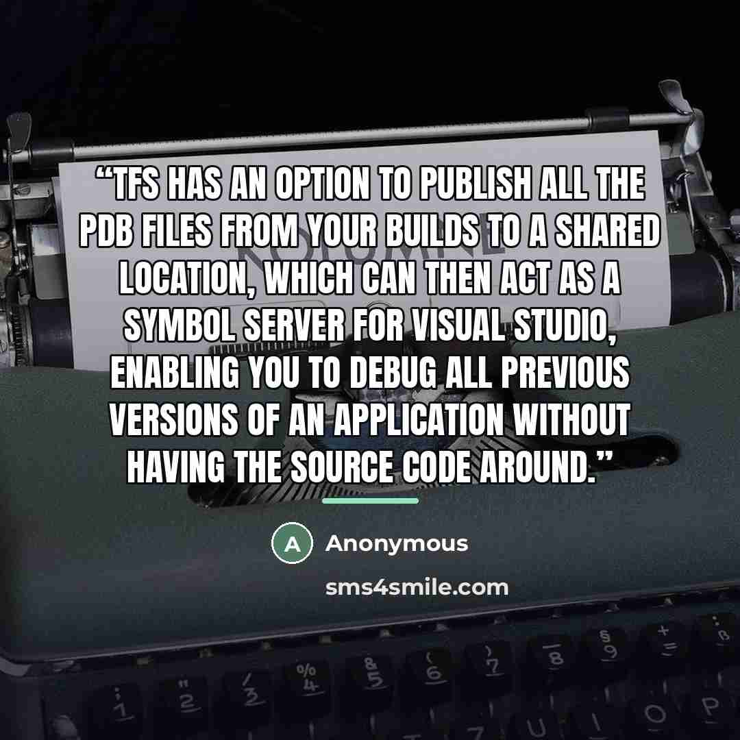 “TFS has an option to publish all the PDB files from your builds to a shared location, which can then act as a Symbol Server for Visual Studio, enabling you to debug all previous versions of an application without having the source code around.” quote by Anonymous