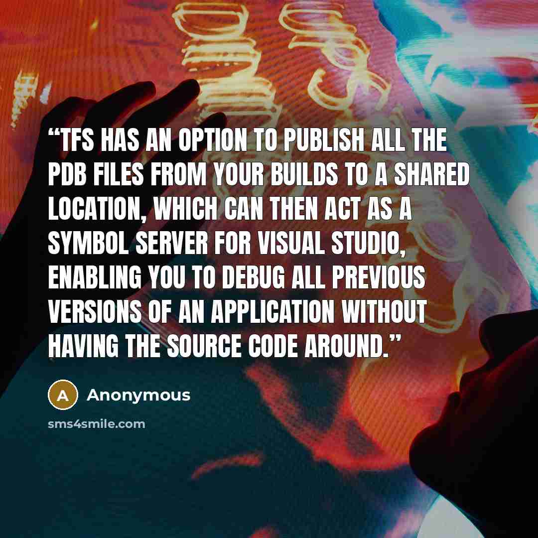 “TFS has an option to publish all the PDB files from your builds to a shared location, which can then act as a Symbol Server for Visual Studio, enabling you to debug all previous versions of an application without having the source code around.” quote by Anonymous