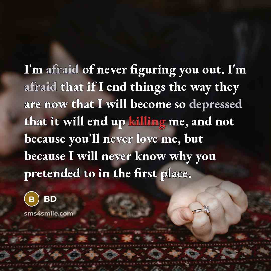 “I'm afraid of never figuring you out. I'm afraid that if I end things the way they are now that I will become so depressed that it will end up killing me, and not because you'll never love me, but because I will never know why you pretended to in the first place.” quote by BD