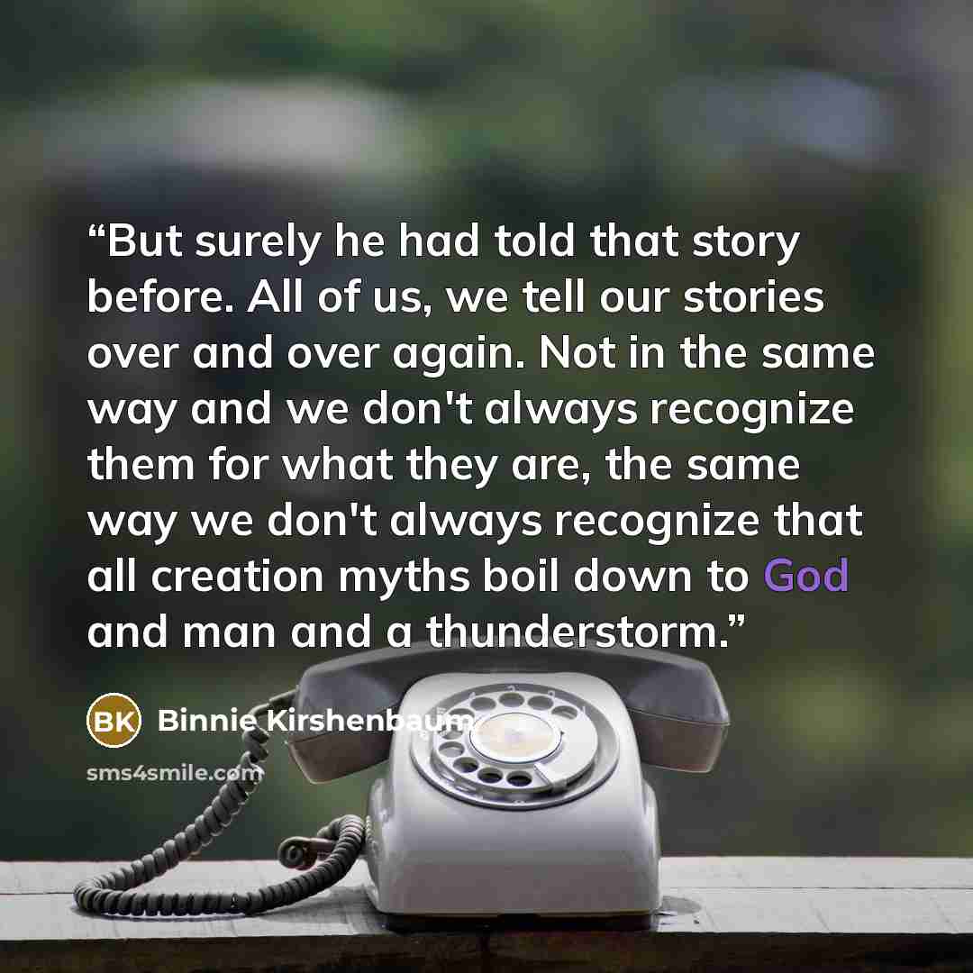 “But surely he had told that story before. All of us, we tell our stories over and over again. Not in the same way and we don't always recognize them for what they are, the same way we don't always recognize that all creation myths boil down to God and man and a thunderstorm.” quote by Binnie Kirshenbaum