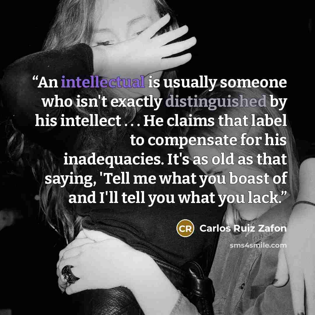 “An intellectual is usually someone who isn't exactly distinguished by his intellect . . . He claims that label to compensate for his inadequacies. It's as old as that saying, 'Tell me what you boast of and I'll tell you what you lack.” quote by Carlos Ruiz Zafón