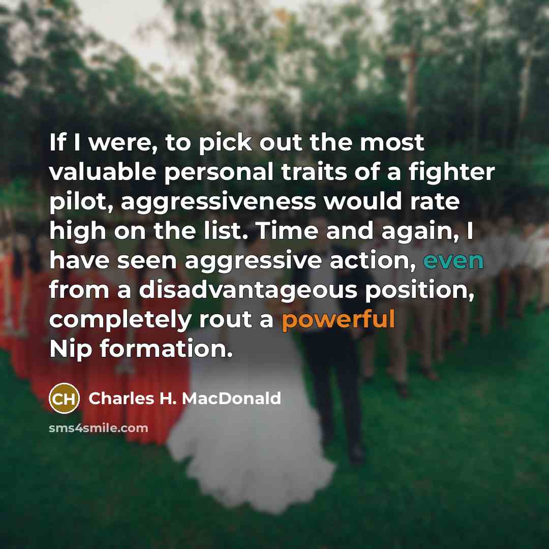 “If I were, to pick out the most valuable personal traits of a fighter pilot, aggressiveness would rate high on the list. Time and again, I have seen aggressive action, even from a disadvantageous position, completely rout a powerful Nip formation.” quote by Charles H. MacDonald