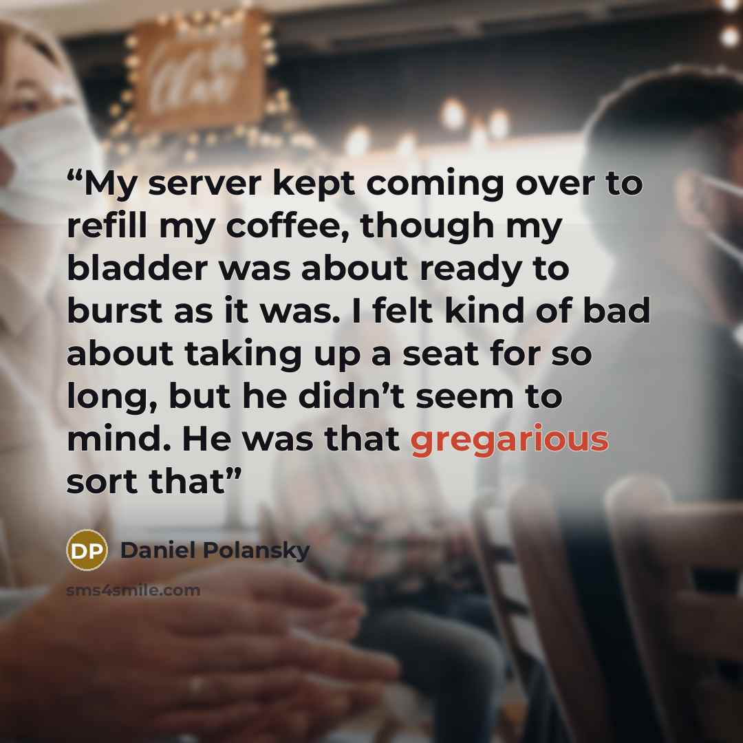“My server kept coming over to refill my coffee, though my bladder was about ready to burst as it was. I felt kind of bad about taking up a seat for so long, but he didn’t seem to mind. He was that gregarious sort that” quote by Daniel Polansky