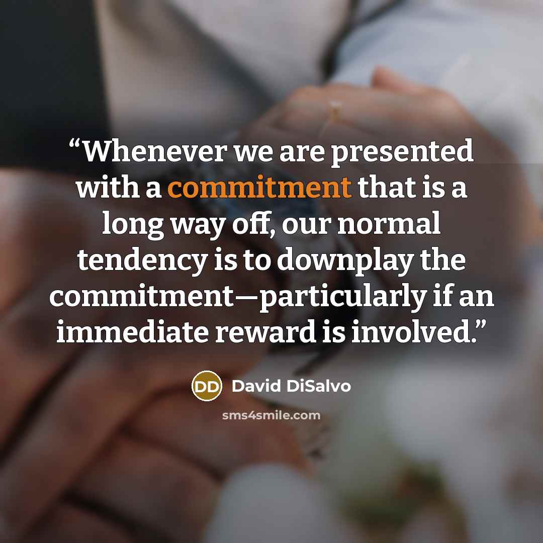 “Whenever we are presented with a commitment that is a long way off, our normal tendency is to downplay the commitment—particularly if an immediate reward is involved.” quote by David DiSalvo
