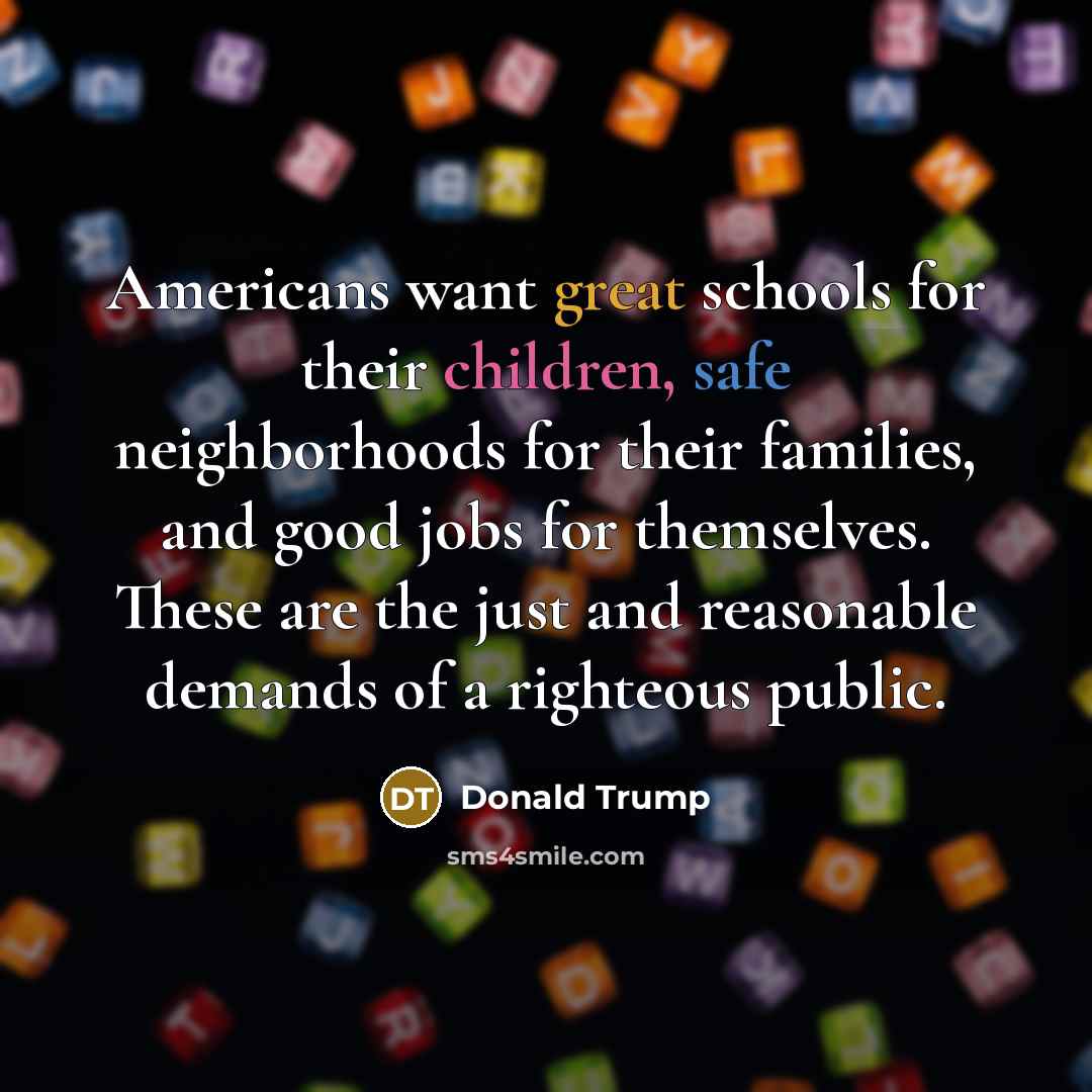 “Americans want great schools for their children, safe neighborhoods for their families, and good jobs for themselves. These are the just and reasonable demands of a righteous public.” quote by Donald Trump