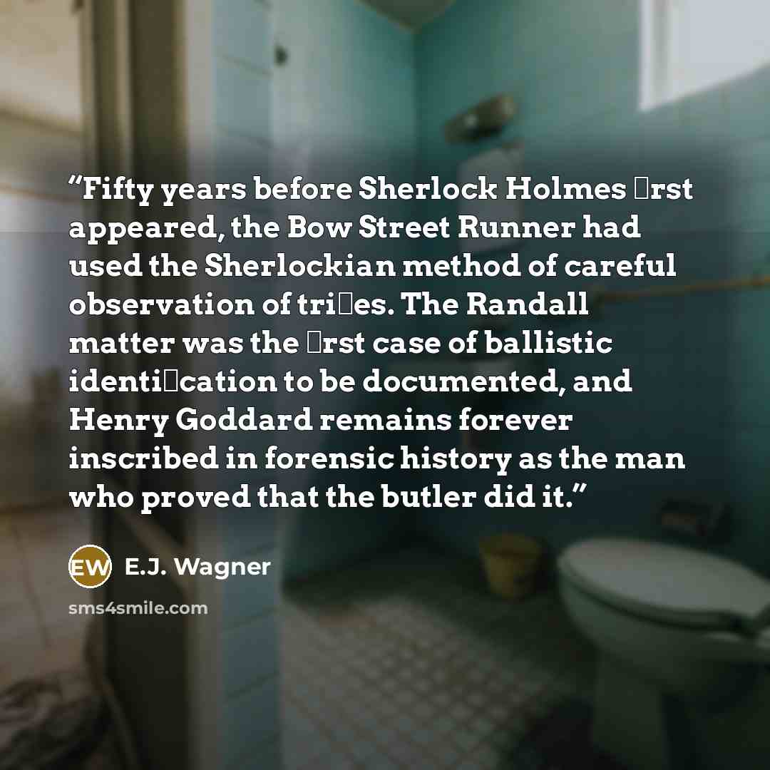 “Fifty years before Sherlock Holmes ﬁrst appeared, the Bow Street Runner had used the Sherlockian method of careful observation of triﬂes. The Randall matter was the ﬁrst case of ballistic identiﬁcation to be documented, and Henry Goddard remains forever inscribed in forensic history as the man who…” quote by E.J. Wagner