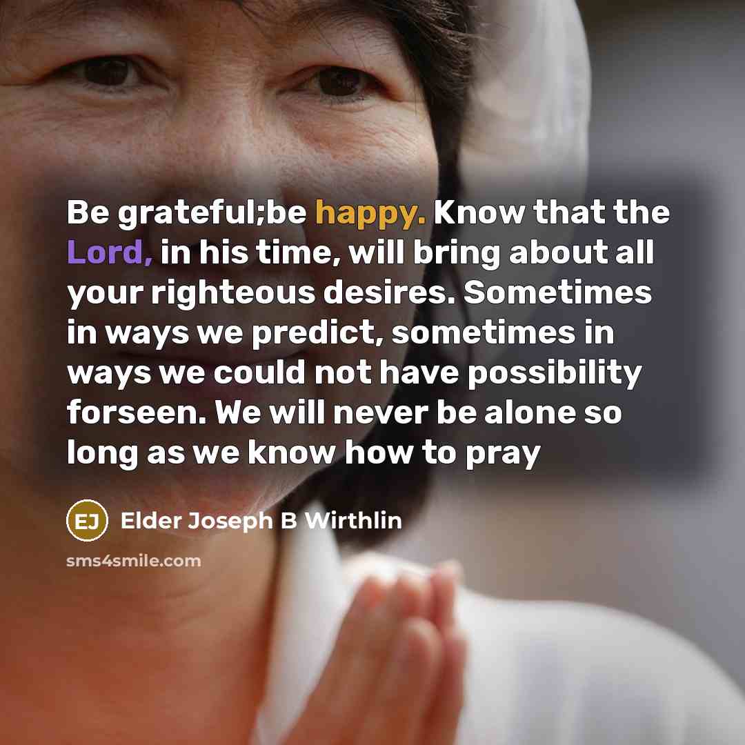 “Be grateful;be happy. Know that the Lord, in his time, will bring about all your righteous desires. Sometimes in ways we predict, sometimes in ways we could not have possibility forseen. We will never be alone so long as we know how to pray” quote by Elder Joseph B Wirthlin