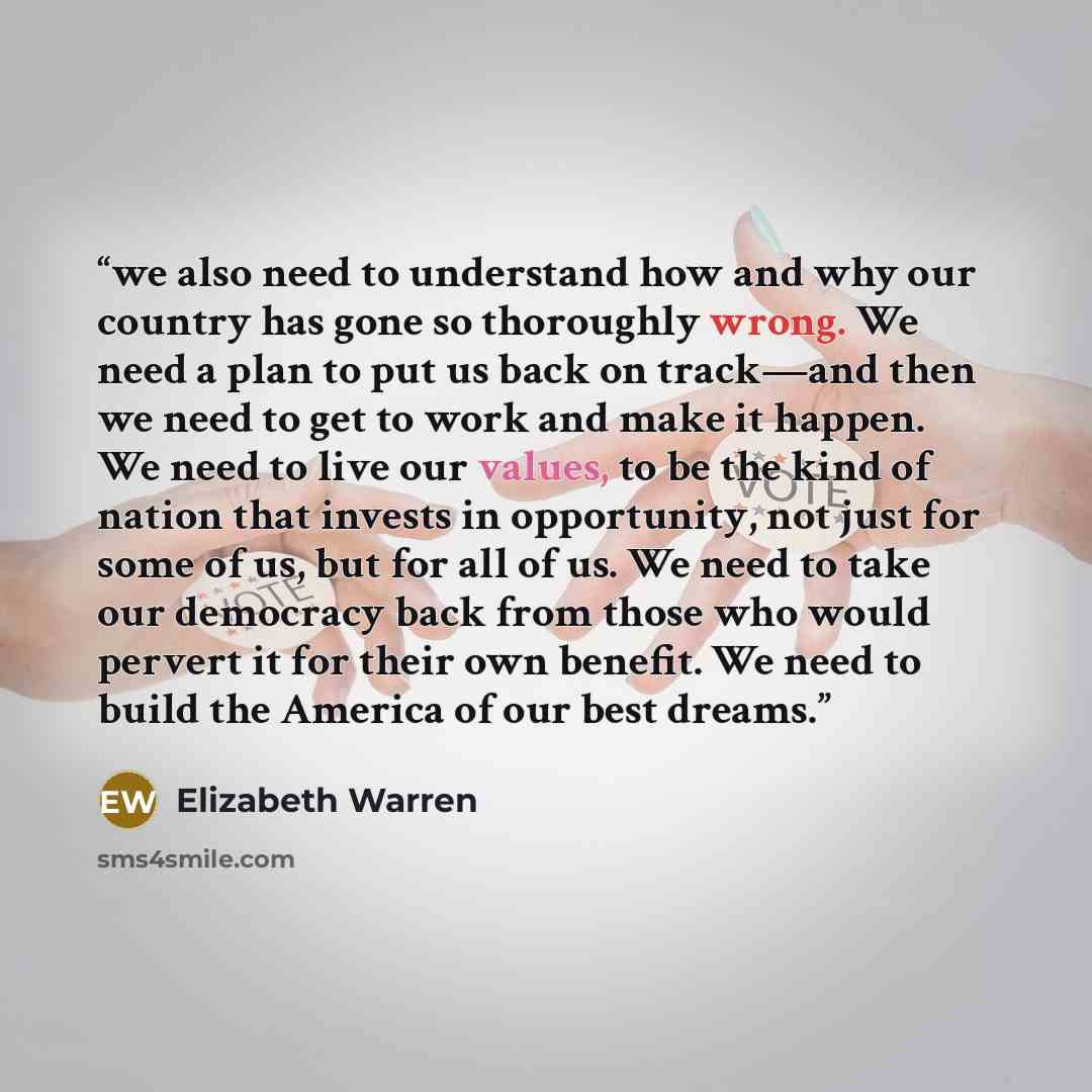 “we also need to understand how and why our country has gone so thoroughly wrong. We need a plan to put us back on track—and then we need to get to work and make it happen. We need to live our values, to be the kind of nation that invests in opportunity, not just for some of us, but for all of us…” quote by Elizabeth Warren