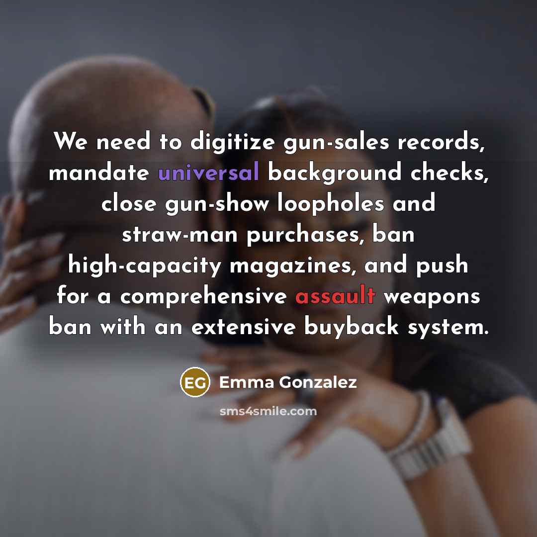 “We need to digitize gun-sales records, mandate universal background checks, close gun-show loopholes and straw-man purchases, ban high-capacity magazines, and push for a comprehensive assault weapons ban with an extensive buyback system.” quote by Emma Gonzalez