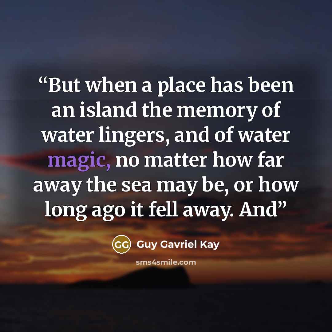 “But when a place has been an island the memory of water lingers, and of water magic, no matter how far away the sea may be, or how long ago it fell away. And” quote by Guy Gavriel Kay