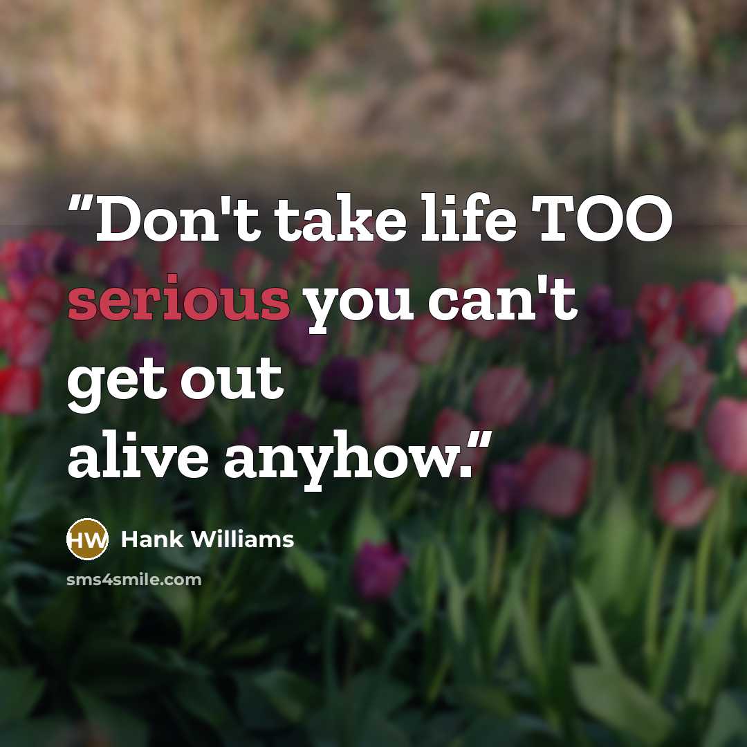 “Don't take life TOO serious you can't get out alive anyhow.” quote by Hank Williams