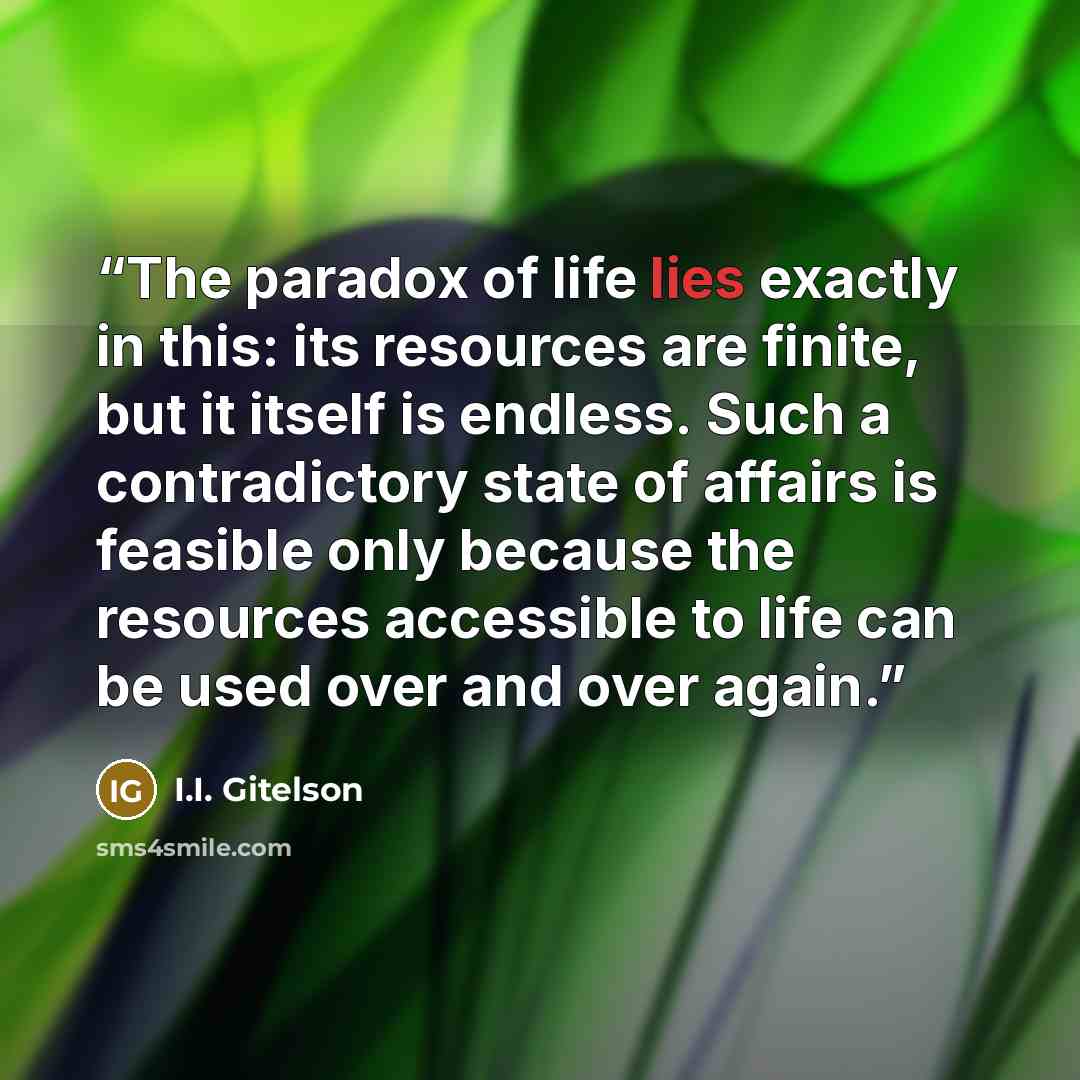 “The paradox of life lies exactly in this: its resources are finite, but it itself is endless. Such a contradictory state of affairs is feasible only because the resources accessible to life can be used over and over again.” quote by I.I. Gitelson