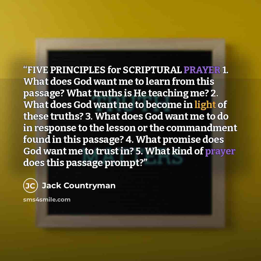“FIVE PRINCIPLES for SCRIPTURAL PRAYER 1. What does God want me to learn from this passage? What truths is He teaching me? 2. What does God want me to become in light of these truths? 3. What does God want me to do in response to the lesson or the commandment found in this passage? 4. What promise…” quote by Jack Countryman