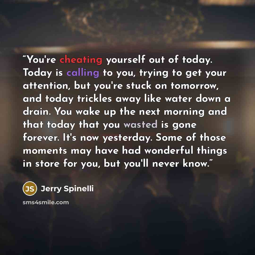 “You're cheating yourself out of today. Today is calling to you, trying to get your attention, but you're stuck on tomorrow, and today trickles away like water down a drain. You wake up the next morning and that today that you wasted is gone forever. It's now yesterday. Some of those moments may…” quote by Jerry Spinelli