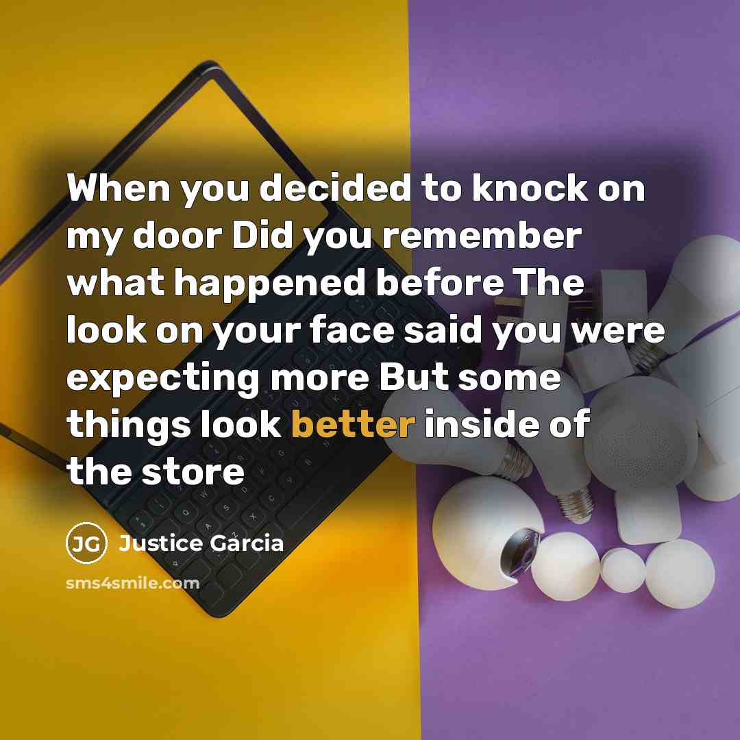 “When you decided to knock on my door Did you remember what happened before The look on your face said you were expecting more But some things look better inside of the store” quote by Justice Garcia